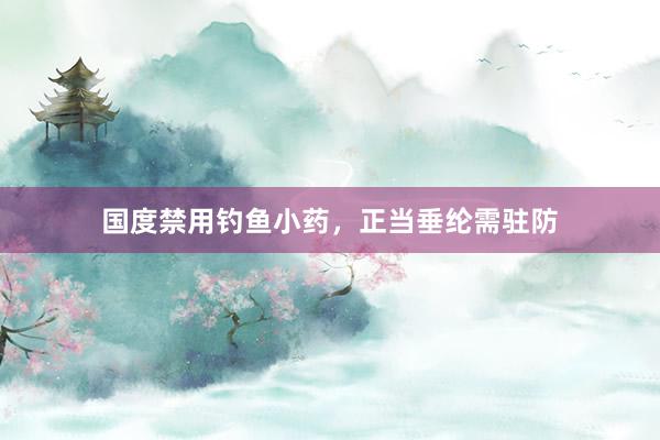 国度禁用钓鱼小药，正当垂纶需驻防